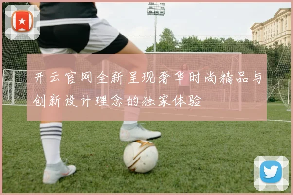 开云官网全新呈现奢华时尚精品与创新设计理念的独家体验